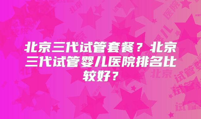 北京三代试管套餐?北京三代试管婴儿医院排名比较好?