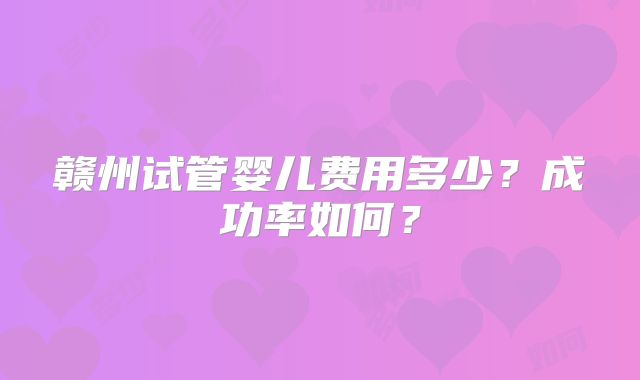 赣州试管婴儿费用多少?成功率如何?
