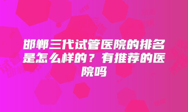 邯郸三代试管医院的排名是怎么样的？有推荐的医院吗