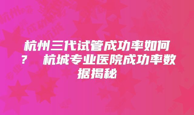 杭州三代试管成功率如何? 杭城专业医院成功率数据揭秘