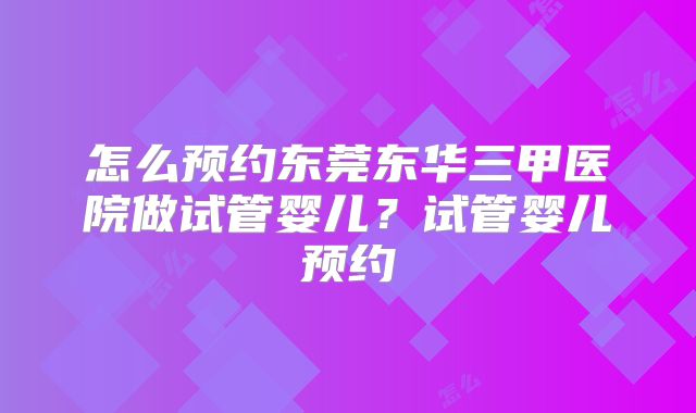 怎么预约东莞东华三甲医院做试管婴儿？试管婴儿预约