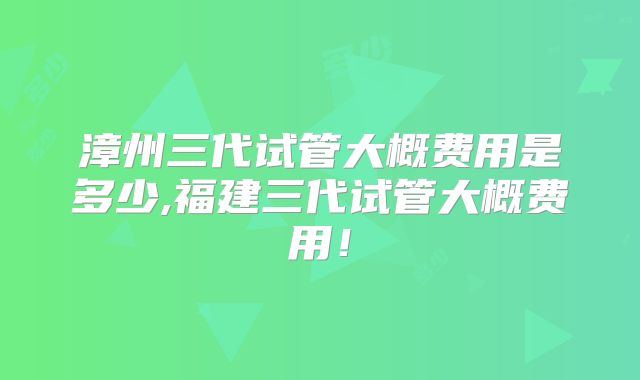 漳州三代试管大概费用是多少,福建三代试管大概费用！
