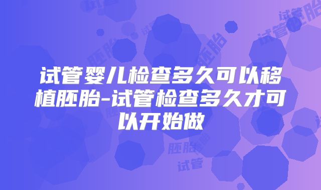 试管婴儿检查多久可以移植胚胎-试管检查多久才可以开始做