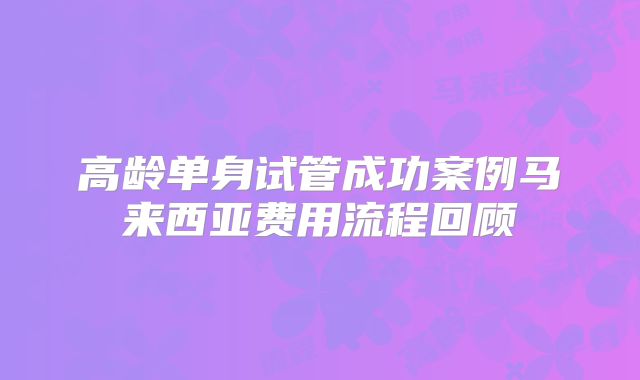 高龄单身试管成功案例马来西亚费用流程回顾
