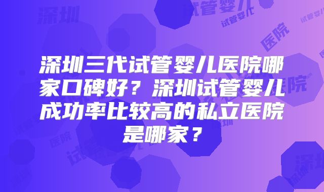 深圳三代试管婴儿医院哪家口碑好？深圳试管婴儿成功率比较高的私立医院是哪家？