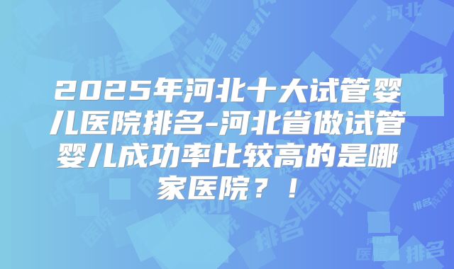 2025年河北十大试管婴儿医院排名-河北省做试管婴儿成功率比较高的是哪家医院?!