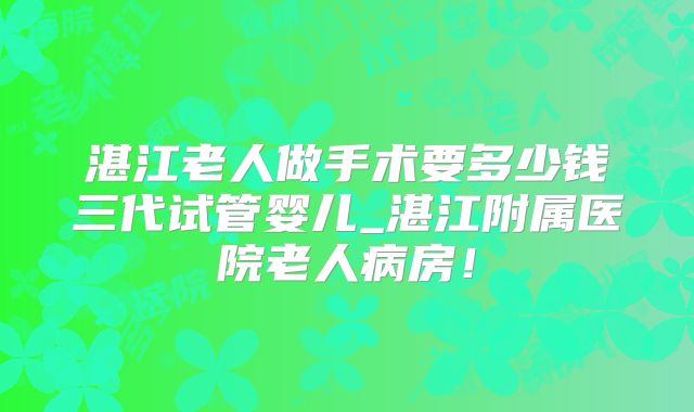 湛江老人做手术要多少钱三代试管婴儿_湛江附属医院老人病房！