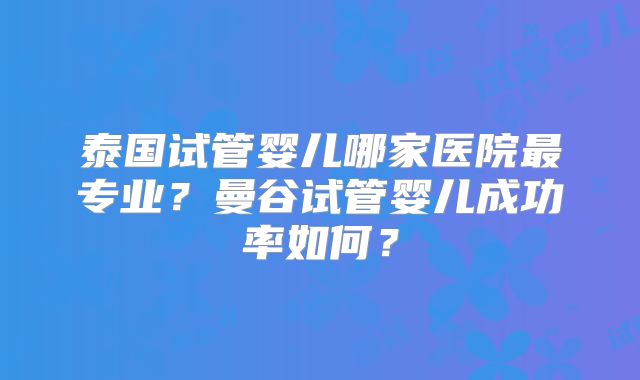 泰国试管婴儿哪家医院最专业?曼谷试管婴儿成功率如何?