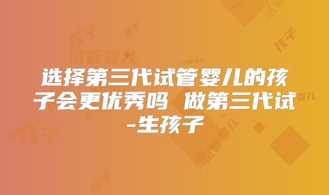 选择第三代试管婴儿的孩子会更优秀吗 做第三代试-生孩子