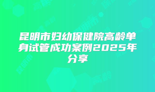 昆明市妇幼保健院高龄单身试管成功案例2025年分享