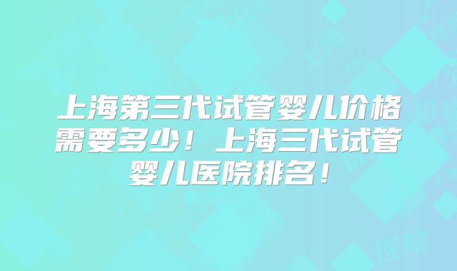 上海第三代试管婴儿价格需要多少！上海三代试管婴儿医院排名！