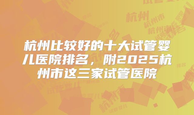 杭州比较好的十大试管婴儿医院排名,附2025杭州市这三家试管医院