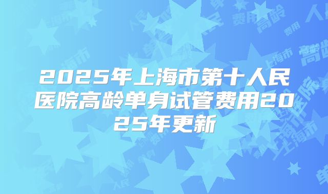 2025年上海市第十人民医院高龄单身试管费用2025年更新