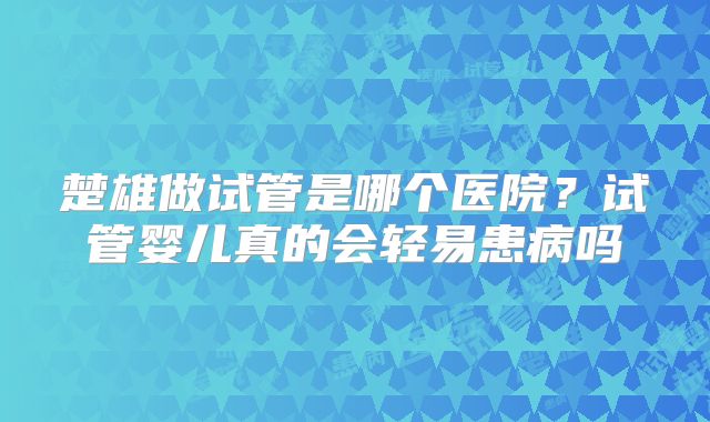 楚雄做试管是哪个医院？试管婴儿真的会轻易患病吗