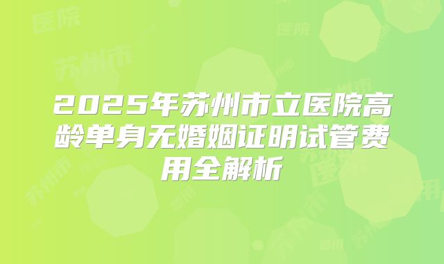 2025年苏州市立医院高龄单身无婚姻证明试管费用全解析