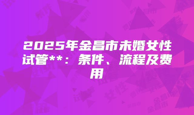 2025年金昌市未婚女性试管**：条件、流程及费用