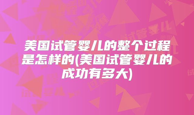美国试管婴儿的整个过程是怎样的(美国试管婴儿的成功有多大)