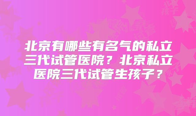 北京有哪些有名气的私立三代试管医院?北京私立医院三代试管生孩子?