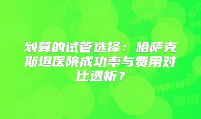 划算的试管选择：哈萨克斯坦医院成功率与费用对比透析？