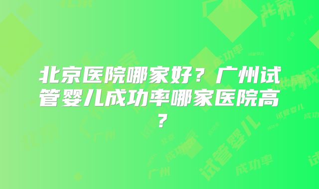 北京医院哪家好?广州试管婴儿成功率哪家医院高?