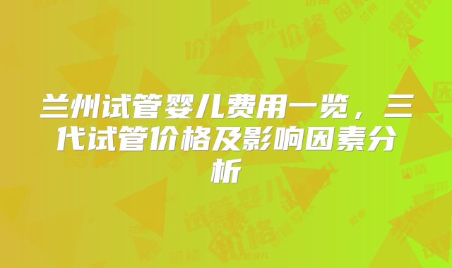 兰州试管婴儿费用一览，三代试管价格及影响因素分析