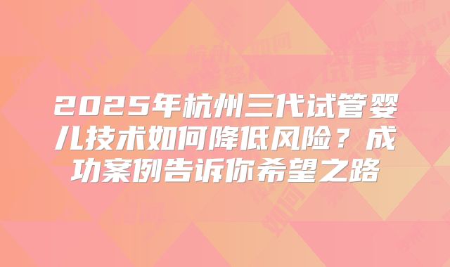 2025年杭州三代试管婴儿技术如何降低风险？成功案例告诉你希望之路