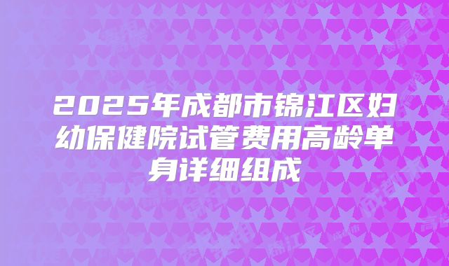 2025年成都市锦江区妇幼保健院试管费用高龄单身详细组成
