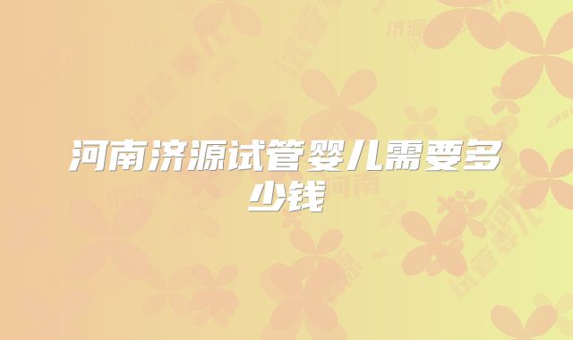 河南济源试管婴儿需要多少钱