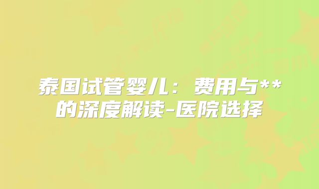 泰国试管婴儿:费用与**的深度解读-医院选择