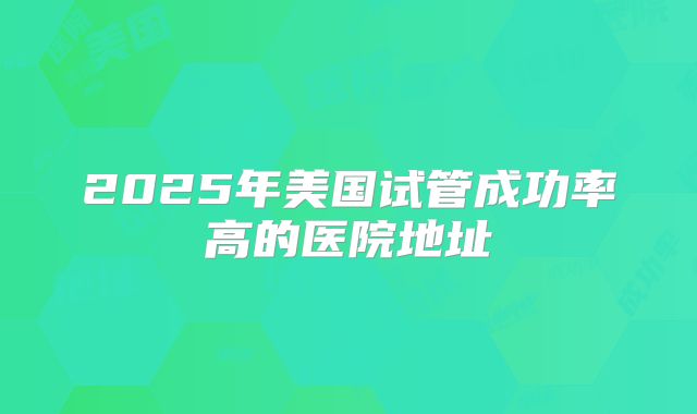 2025年美国试管成功率高的医院地址