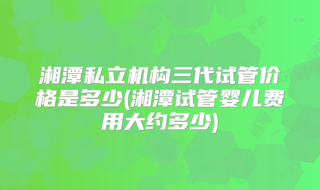 湘潭私立机构三代试管价格是多少(湘潭试管婴儿费用大约多少)
