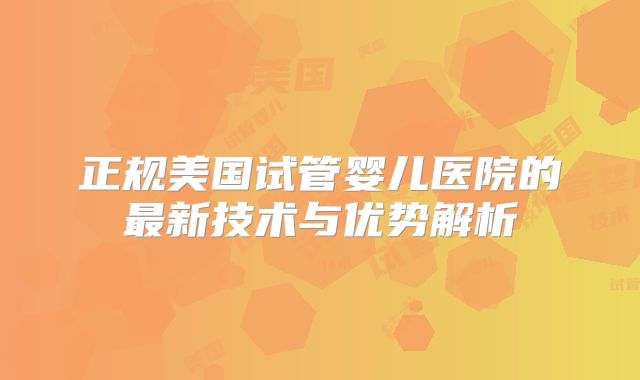 正规美国试管婴儿医院的最新技术与优势解析