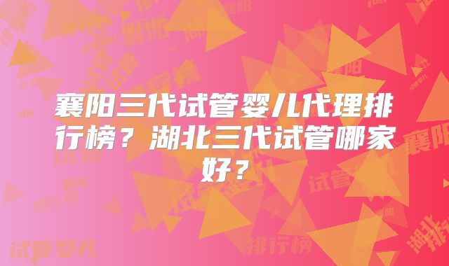襄阳三代试管婴儿代理排行榜?湖北三代试管哪家好?