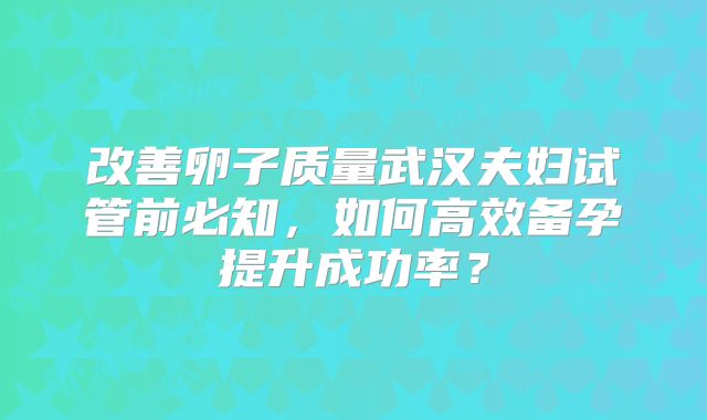 改善卵子质量武汉夫妇试管前必知，如何高效备孕提升成功率？