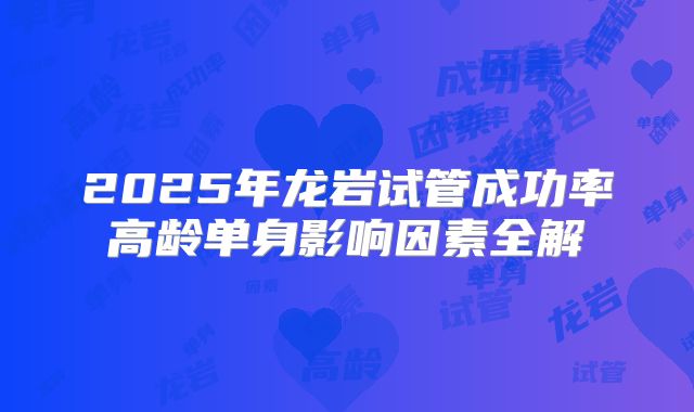 2025年龙岩试管成功率高龄单身影响因素全解