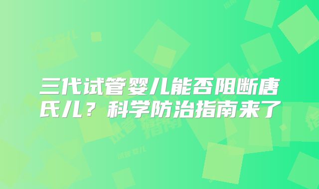 三代试管婴儿能否阻断唐氏儿?科学防治指南来了