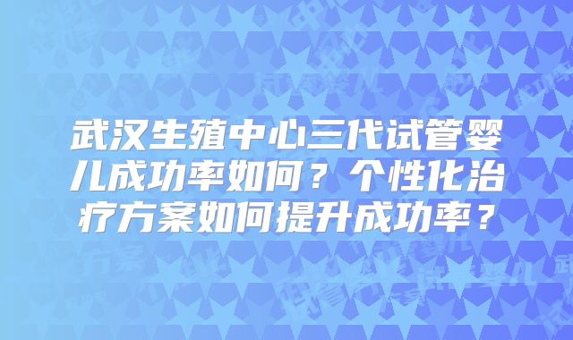 武汉生殖中心三代试管婴儿成功率如何?个性化治疗方案如何提升成功率?