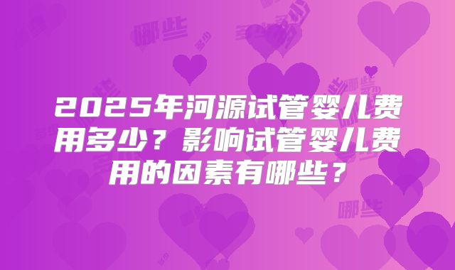 2025年河源试管婴儿费用多少?影响试管婴儿费用的因素有哪些?