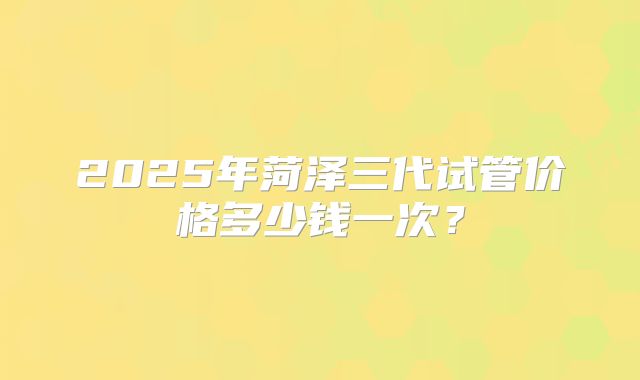 2025年菏泽三代试管价格多少钱一次？