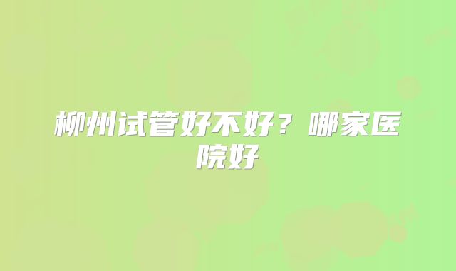 柳州试管好不好?哪家医院好
