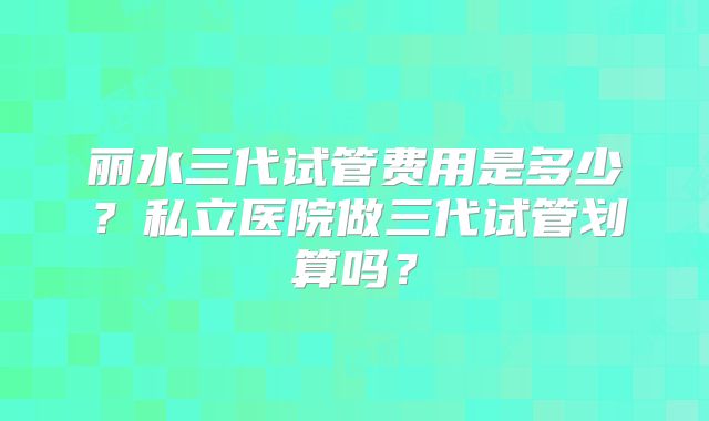 丽水三代试管费用是多少？私立医院做三代试管划算吗？