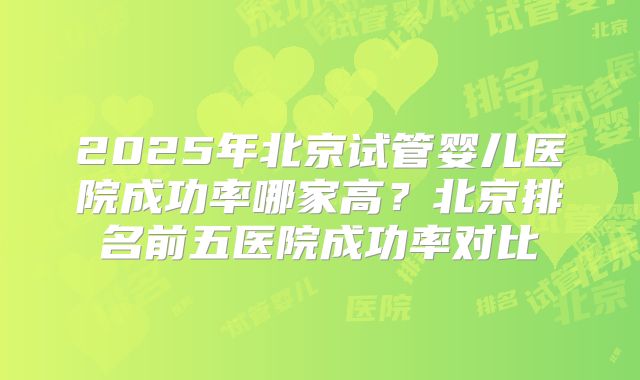 2025年北京试管婴儿医院成功率哪家高?北京排名前五医院成功率对比