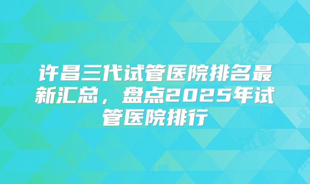 许昌三代试管医院排名最新汇总,盘点2025年试管医院排行
