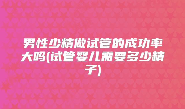 男性少精做试管的成功率大吗(试管婴儿需要多少精子)