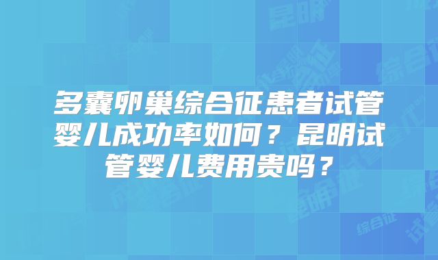 多囊卵巢综合征患者试管婴儿成功率如何?昆明试管婴儿费用贵吗?