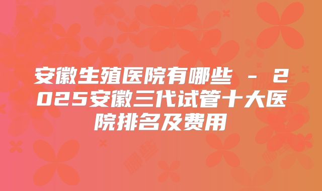 安徽生殖医院有哪些 - 2025安徽三代试管十大医院排名及费用