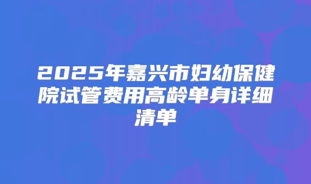 2025年嘉兴市妇幼保健院试管费用高龄单身详细清单