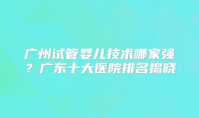 广州试管婴儿技术哪家强?广东十大医院排名揭晓