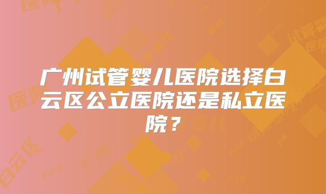 广州试管婴儿医院选择白云区公立医院还是私立医院？