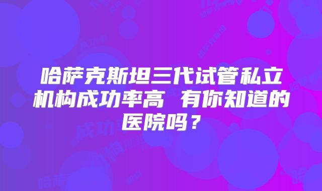 哈萨克斯坦三代试管私立机构成功率高 有你知道的医院吗?